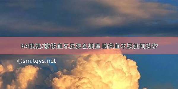 84健康/脑供血不足怎么调理 脑供血不足如何治疗