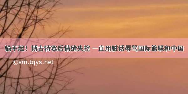 输不起！博古特赛后情绪失控 一直用脏话辱骂国际篮联和中国