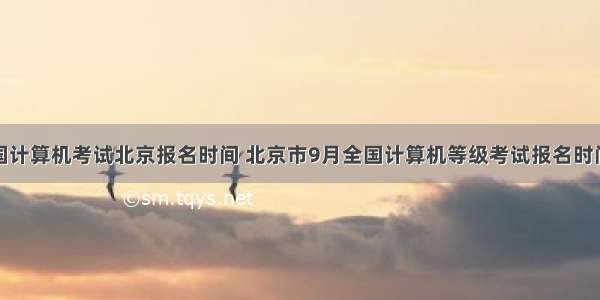 全国计算机考试北京报名时间 北京市9月全国计算机等级考试报名时间...