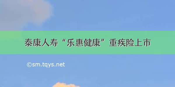 泰康人寿“乐惠健康”重疾险上市