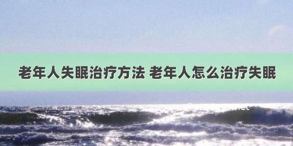 老年人失眠治疗方法 老年人怎么治疗失眠