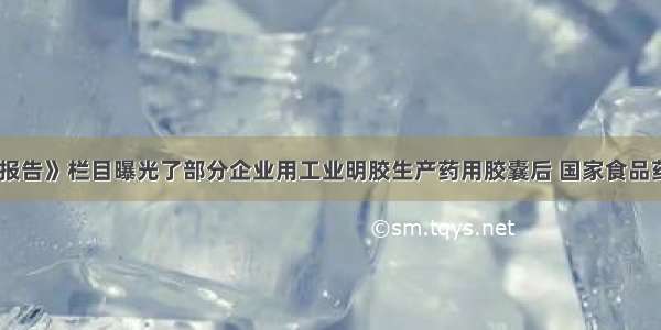 《每周质量报告》栏目曝光了部分企业用工业明胶生产药用胶囊后 国家食品药品监督管理