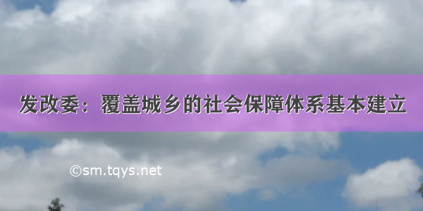 发改委：覆盖城乡的社会保障体系基本建立