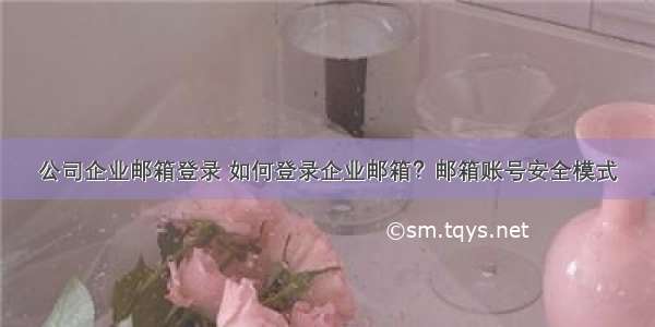 公司企业邮箱登录 如何登录企业邮箱？邮箱账号安全模式