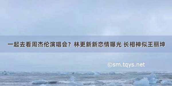 一起去看周杰伦演唱会？林更新新恋情曝光 长相神似王丽坤