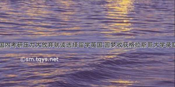 国内考研压力大放弃就读选择留学英国 圆梦收获格拉斯哥大学录取