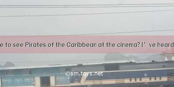 ---Would you like to see Pirates of the Caribbean at the cinema? I’ve heard it’s great-