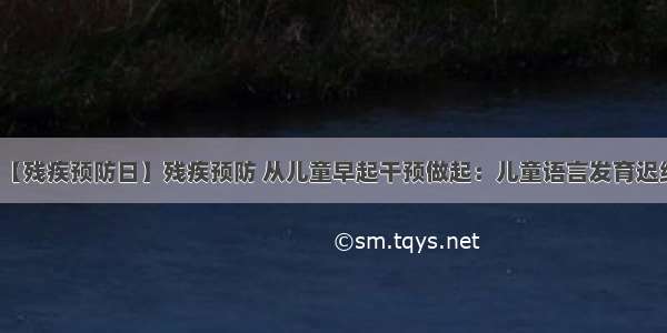 【残疾预防日】残疾预防 从儿童早起干预做起：儿童语言发育迟缓