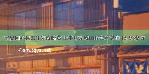 宁夏同心县去年完成脱贫 上半年完成国民生产总值43.93亿元