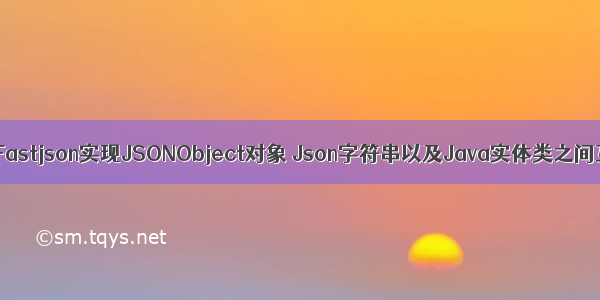 Java通过Fastjson实现JSONObject对象 Json字符串以及Java实体类之间互相转换