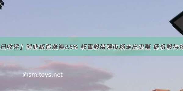 「每日收评」创业板指涨逾2.5% 权重股带领市场走出盘整 低价股持续爆发