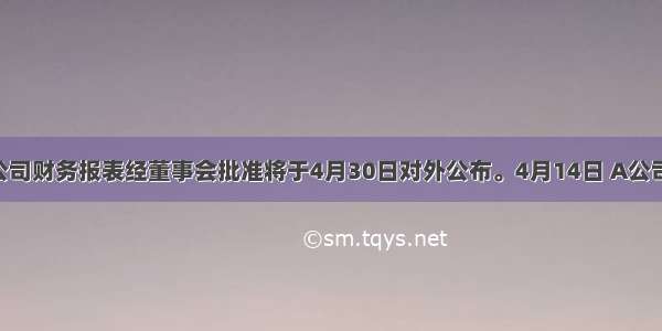 A公司财务报表经董事会批准将于4月30日对外公布。4月14日 A公司发