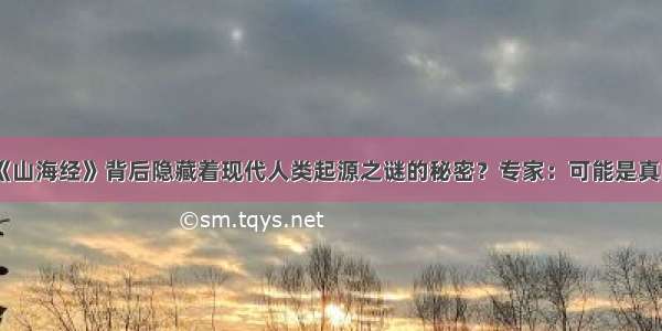 《山海经》背后隐藏着现代人类起源之谜的秘密？专家：可能是真的