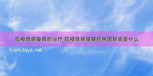 双相情感障碍的治疗 双相情感障碍的病因到底是什么