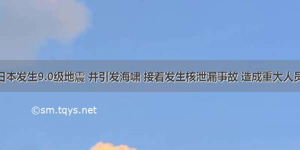 .3.11 日本发生9.0级地震 并引发海啸 接着发生核泄漏事故 造成重大人员伤亡和