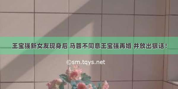 王宝强新女友现身后 马蓉不同意王宝强再婚 并放出狠话！