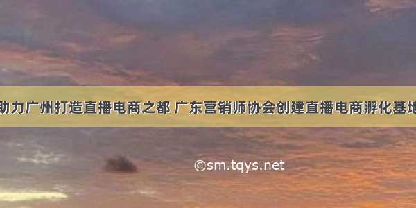 助力广州打造直播电商之都 广东营销师协会创建直播电商孵化基地