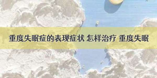 重度失眠症的表现症状 怎样治疗 重度失眠