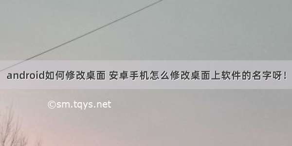 android如何修改桌面 安卓手机怎么修改桌面上软件的名字呀！