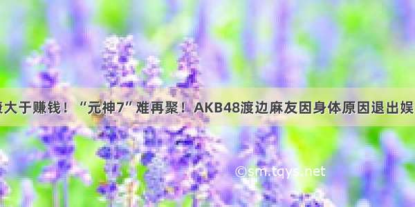 健康大于赚钱！“元神7”难再聚！AKB48渡边麻友因身体原因退出娱乐圈