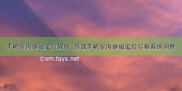 手机室内地磁定位软件_首款手机室内地磁定位导航系统问世