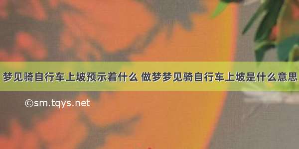 梦见骑自行车上坡预示着什么 做梦梦见骑自行车上坡是什么意思