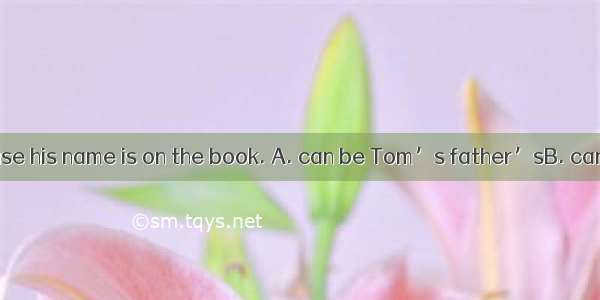 This book    because his name is on the book. A. can be Tom’s father’sB. can’t be Tom’s f