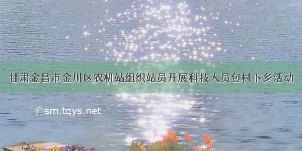 甘肃金昌市金川区农机站组织站员开展科技人员包村下乡活动