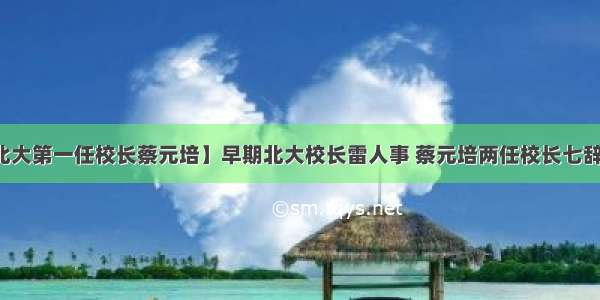 【北大第一任校长蔡元培】早期北大校长雷人事 蔡元培两任校长七辞职位