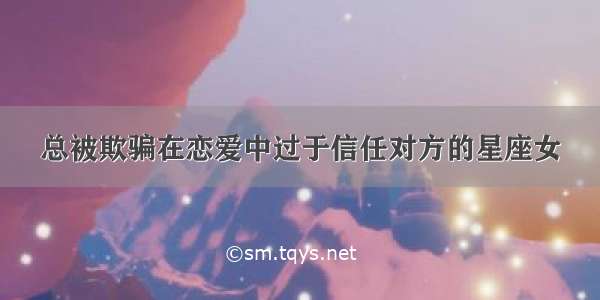 总被欺骗在恋爱中过于信任对方的星座女