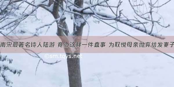 南宋最著名诗人陆游 竟办这样一件蠢事 为取悦母亲抛弃结发妻子