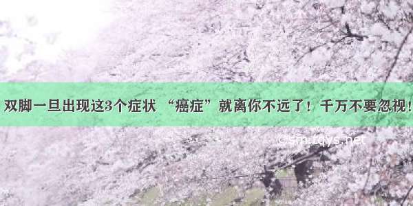 双脚一旦出现这3个症状 “癌症”就离你不远了！千万不要忽视！