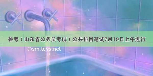 鲁考（山东省公务员考试）公共科目笔试7月19日上午进行