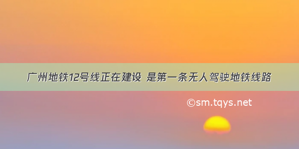 广州地铁12号线正在建设 是第一条无人驾驶地铁线路