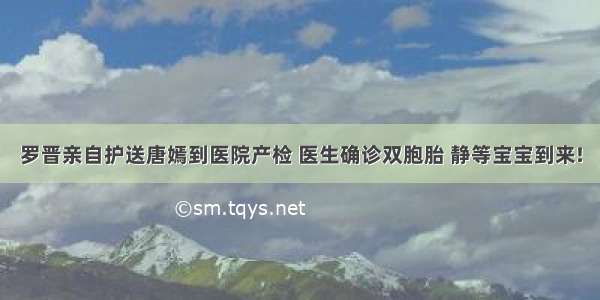 罗晋亲自护送唐嫣到医院产检 医生确诊双胞胎 静等宝宝到来!