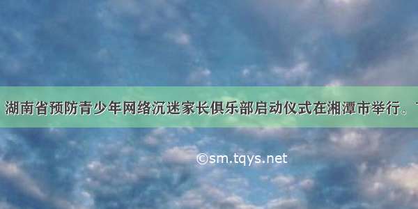 9月22日 湖南省预防青少年网络沉迷家长俱乐部启动仪式在湘潭市举行。下列关于