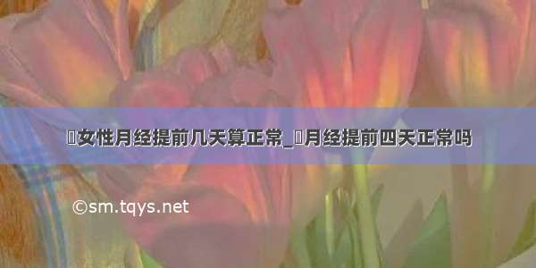 ​女性月经提前几天算正常_​月经提前四天正常吗