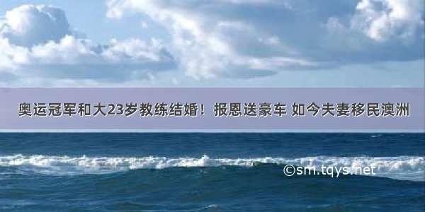 奥运冠军和大23岁教练结婚！报恩送豪车 如今夫妻移民澳洲